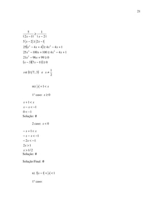 21
( )
( )( ) 01173
0999621
14410010025
1444425
1225
|2|
1
|12|
5
2
22
22
≥−−
≥+−
+−≥+−
+−≥+−
−≥−
−
≥
−
xx
xx
xxxx
xxxx
xx
xx
( )3,711∉x e
2
1
≠x
m) xx <+ 1
1° caso: 0≥x
10
1
1
−<
−<−
<+
xx
xx
Solução: 0/
2 caso: 0<x
2/1
12
12
1
1
>
>
−<−
−<−−
<+−
x
x
x
xx
xx
Solução: 0/
Solução Final: 0/
n) 113 <+− xx
1° caso:
 