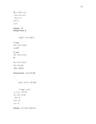 23
( )
1
22
22
133
113
>
>
−<−
<++−
<++−
x
x
x
xx
xx
Solução : 0/
Solução Final: 0/
o) 3332 2
≤++ xx
1° caso:
IRx
xx
∈
≥++ 0332 2
2° caso:
0
0332 2
/
<++ xx
( ) 032
032
3332
2
2
≤+
≤+
≤++
xx
xx
xx
Solução Final: [ ]0,23−∈x
p) xxx 431 <−+−
1° caso: 3≥x
2
42
42
0442
431
−>
−>
<−
<−−
<−+−
x
x
x
xx
xxx
Solução: 3≥x ou ),3[ +∞∈x
 
