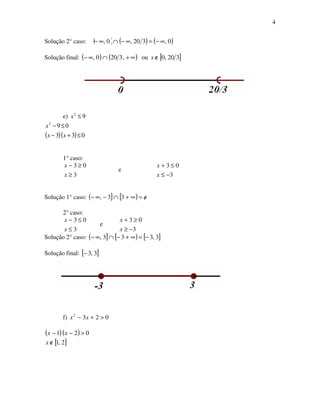 4
Solução 2° caso: ( ) ( ) ( )0,320,0, ∞−=∞−∩∞−
Solução final: ( ) ( )∞+∩∞− ,3200, ou [ ]320,0∉x
e) 92
≤x
( )( ) 033
092
≤+−
≤−
xx
x
1° caso:
3
03
≥
≥−
x
x
e
3
03
−≤
≤+
x
x
Solução 1° caso: ( ] [ ) o/=∞+∩−∞− 33,
2° caso:
3
03
≤
≤−
x
x
e
3
03
−≥
≥+
x
x
Solução 2° caso: ( ] [ ) [ ]3,333, −=∞+−∩∞−
Solução final: [ ]3,3−
f) 0232
>+− xx
( )( )
[ ]2,1
021
∉
>−−
x
xx
 