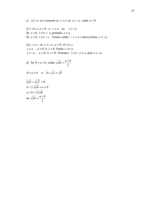 27
c) ax > se e somente se ax > ou ax −< , onde 0>a
(i) 0,|| >> aax ⇒ axax −<> ou
Se .portanto,e,||,0 axxxx >=>
Se .||,0 xxx −=< Temos, então: ax >− e dessa forma ax −< .
(ii) axaaxax >⇒>−<> ||0,ou
.||Então.00, axxaax >>⇒>>
.pois,||Portanto,.00, axaxxxaax −<>−=<⇒>−<
d) Se ba <<0 , então
2
ba
ab
+
<
baba <<⇒<< 00
( )
abba
aabb
ab
2
02
0
2
>+
>+−
>−
ou
2
ba
ab
+
<
 