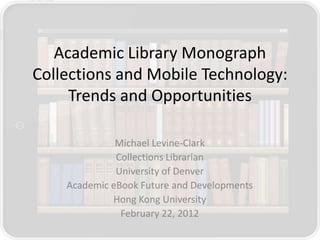 Academic Library Monograph
Collections and Mobile Technology:
     Trends and Opportunities

              Michael Levine-Clark
              Collections Librarian
              University of Denver
    Academic eBook Future and Developments
             Hong Kong University
               February 22, 2012
 