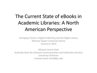 The Current State of eBooks in
 Academic Libraries: A North
    American Perspective
    Emerging Trends in Digital Publishing and the Digital Library
                National Taiwan University Library
                         January 8, 2013

                        Michael Levine-Clark
Associate Dean for Scholarly Communication and Collections Services
                        University of Denver
                    michael.levine-clark@du.edu
 