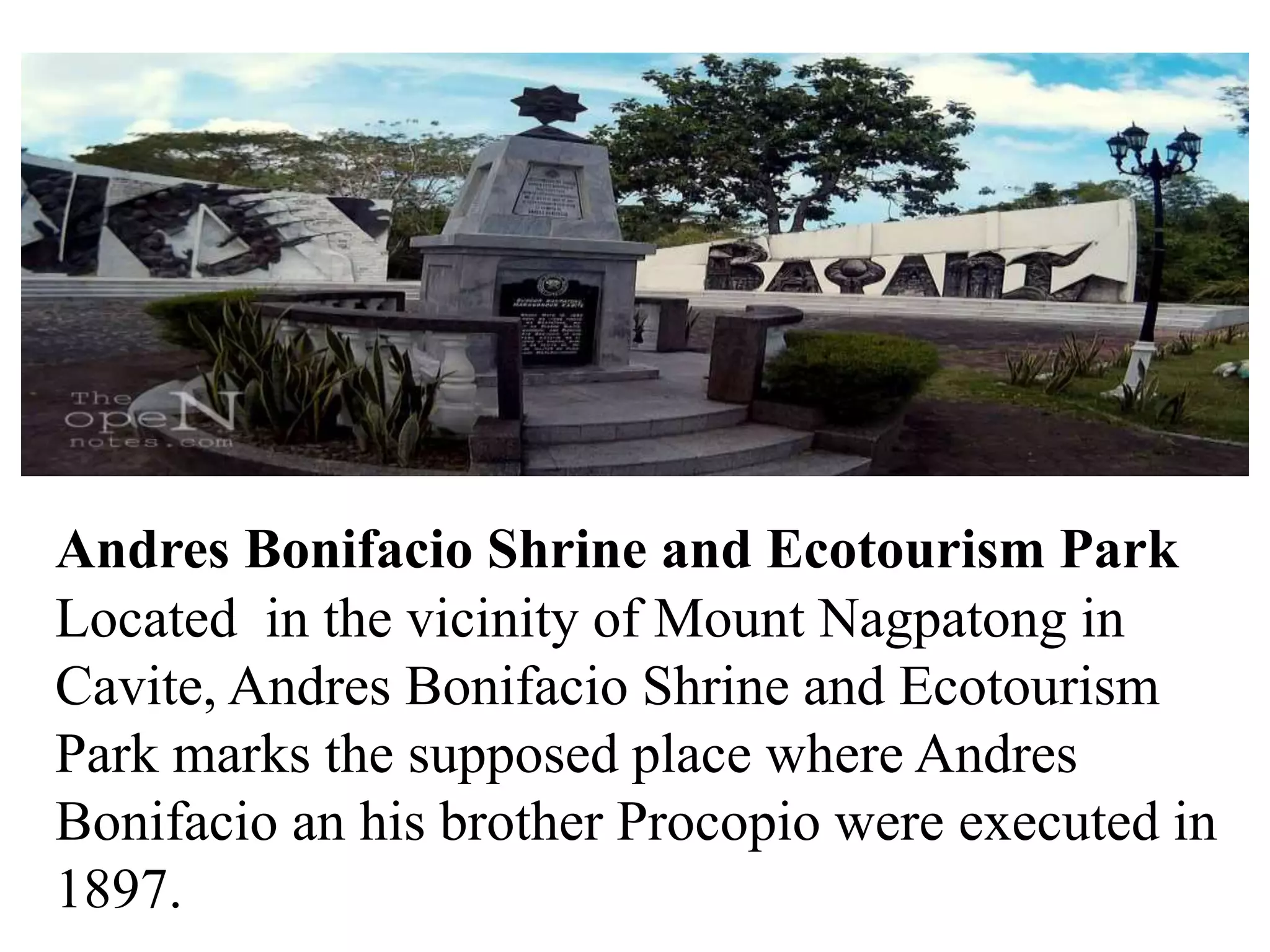 Andres Bonifacio Shrine and Ecotourism Park
Located in the vicinity of Mount Nagpatong in
Cavite, Andres Bonifacio Shrine and Ecotourism
Park marks the supposed place where Andres
Bonifacio an his brother Procopio were executed in
1897.
 