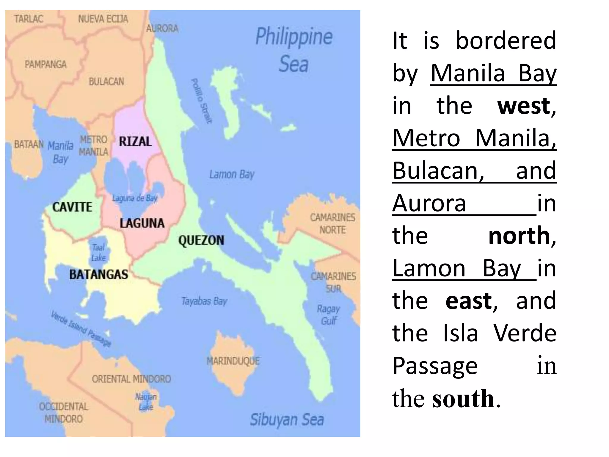 It is bordered
by Manila Bay
in the west,
Metro Manila,
Bulacan, and
Aurora in
the north,
Lamon Bay in
the east, and
the Isla Verde
Passage in
the south.
 