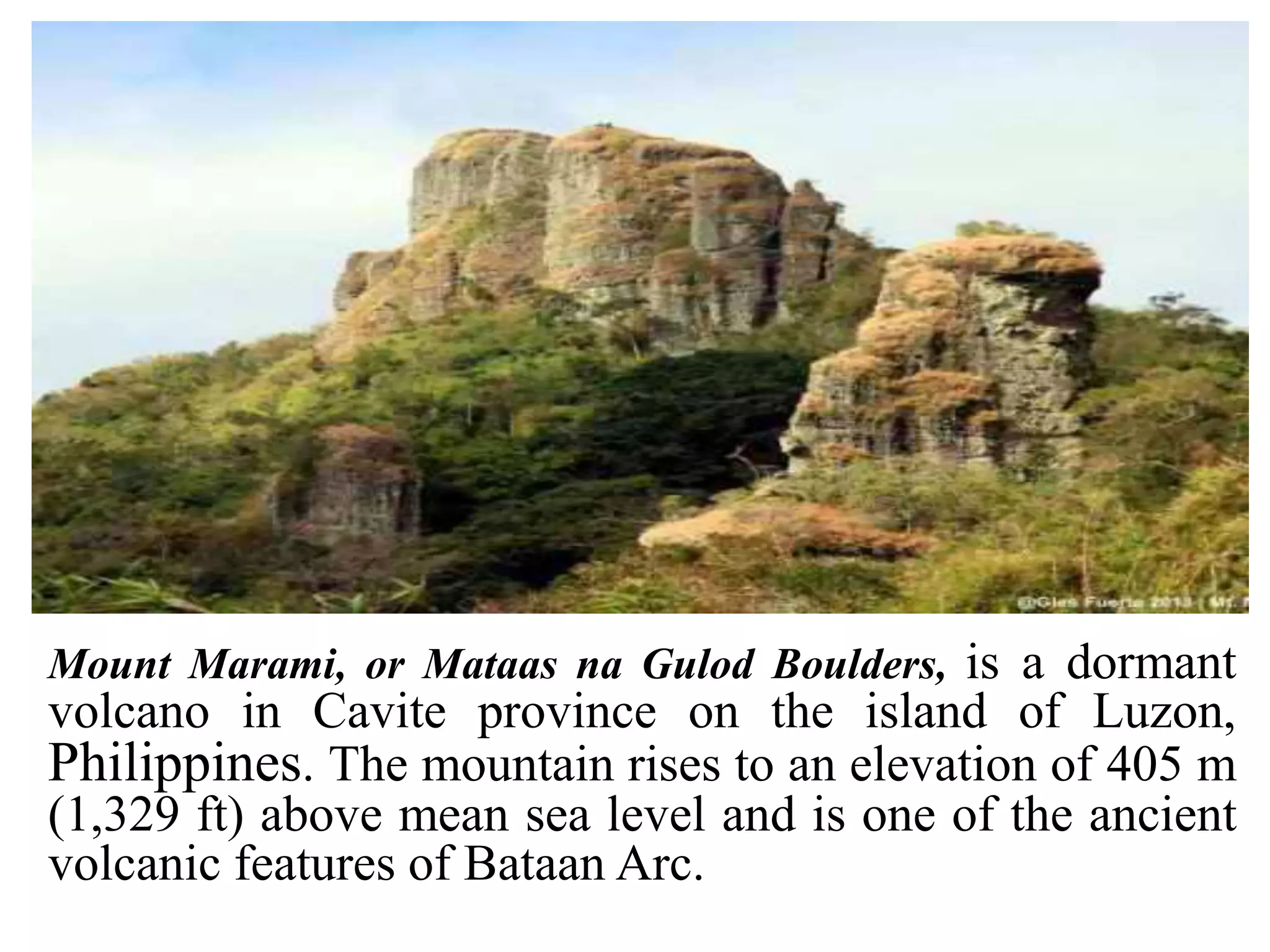 Mount Marami, or Mataas na Gulod Boulders, is a dormant
volcano in Cavite province on the island of Luzon,
Philippines. The mountain rises to an elevation of 405 m
(1,329 ft) above mean sea level and is one of the ancient
volcanic features of Bataan Arc.
 