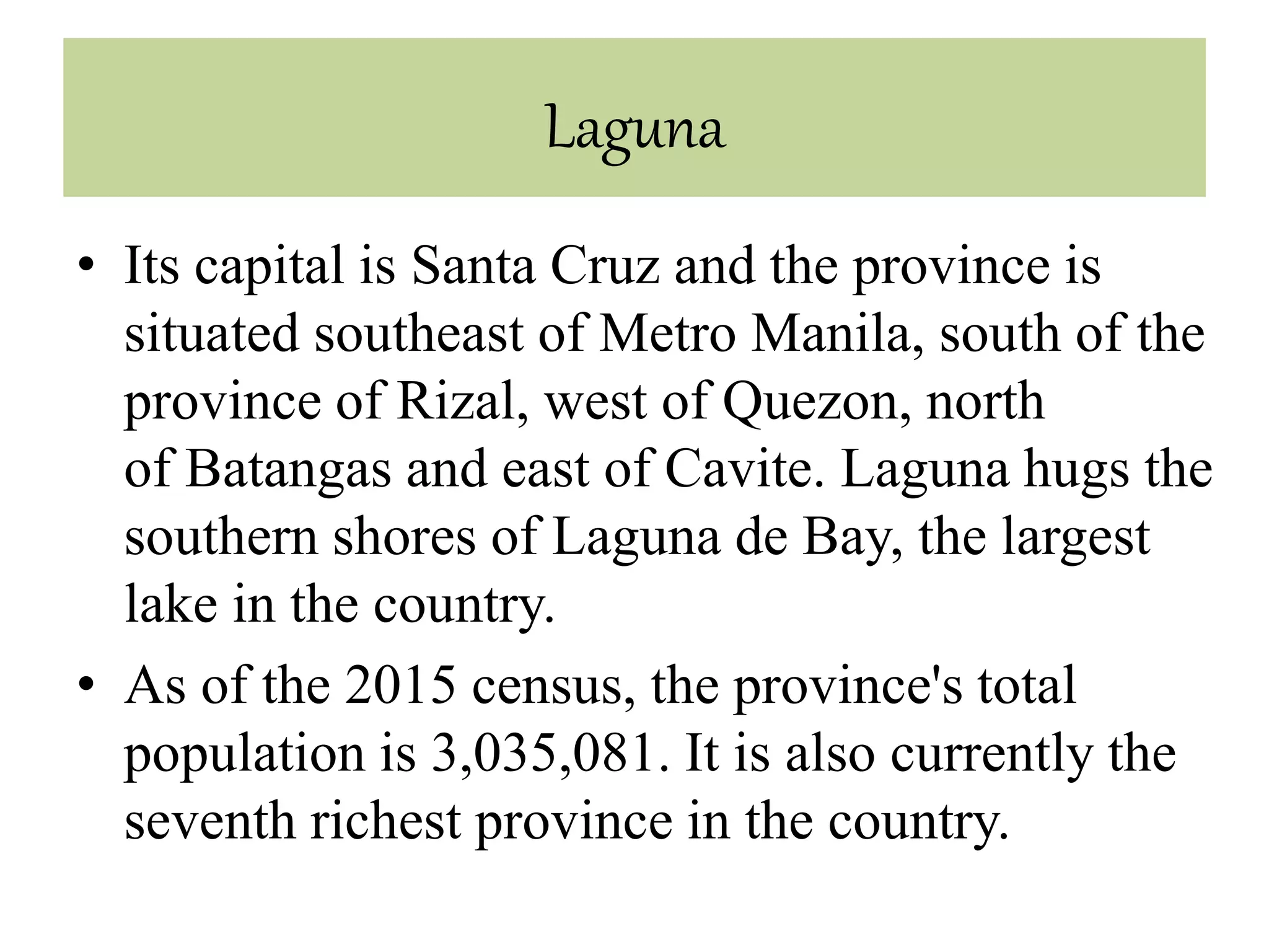 Laguna
• Its capital is Santa Cruz and the province is
situated southeast of Metro Manila, south of the
province of Rizal, west of Quezon, north
of Batangas and east of Cavite. Laguna hugs the
southern shores of Laguna de Bay, the largest
lake in the country.
• As of the 2015 census, the province's total
population is 3,035,081. It is also currently the
seventh richest province in the country.
 