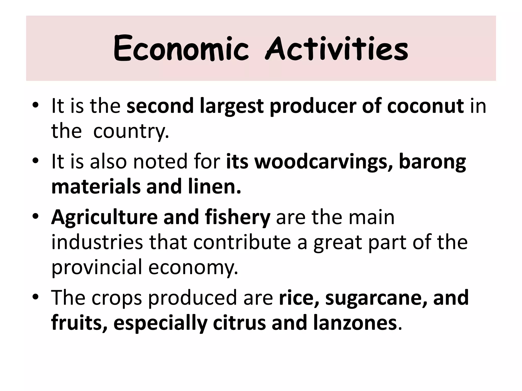 Economic Activities
• It is the second largest producer of coconut in
the country.
• It is also noted for its woodcarvings, barong
materials and linen.
• Agriculture and fishery are the main
industries that contribute a great part of the
provincial economy.
• The crops produced are rice, sugarcane, and
fruits, especially citrus and lanzones.
 