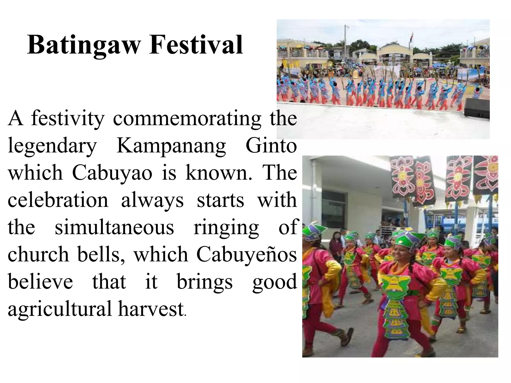 Batingaw Festival
A festivity commemorating the
legendary Kampanang Ginto
which Cabuyao is known. The
celebration always starts with
the simultaneous ringing of
church bells, which Cabuyeños
believe that it brings good
agricultural harvest.
 