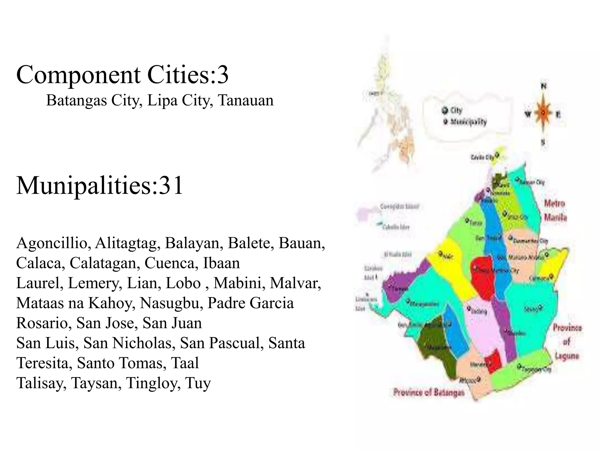 Component Cities:3
Batangas City, Lipa City, Tanauan
Munipalities:31
Agoncillio, Alitagtag, Balayan, Balete, Bauan,
Calaca, Calatagan, Cuenca, Ibaan
Laurel, Lemery, Lian, Lobo , Mabini, Malvar,
Mataas na Kahoy, Nasugbu, Padre Garcia
Rosario, San Jose, San Juan
San Luis, San Nicholas, San Pascual, Santa
Teresita, Santo Tomas, Taal
Talisay, Taysan, Tingloy, Tuy
 
