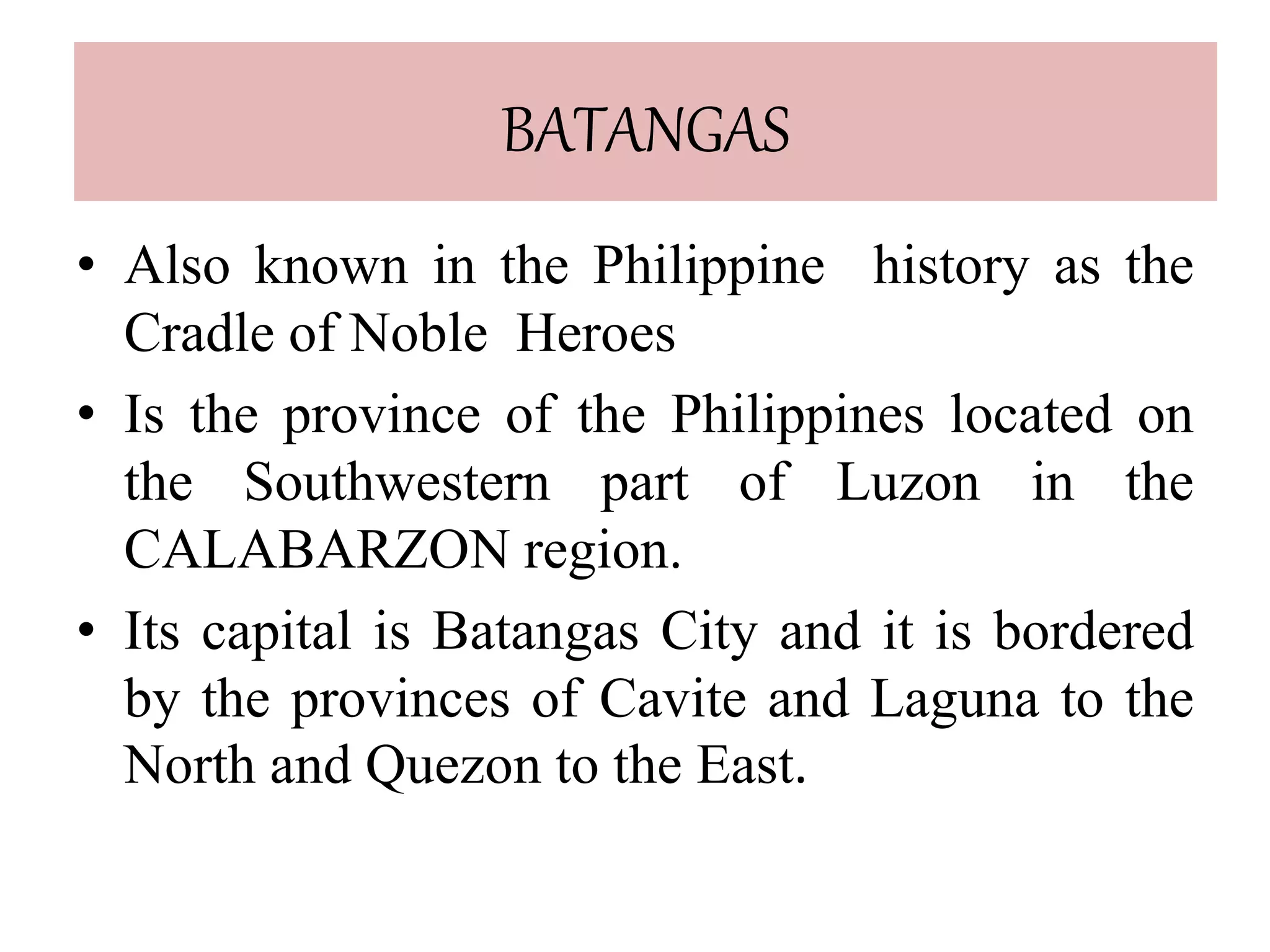 BATANGAS
• Also known in the Philippine history as the
Cradle of Noble Heroes
• Is the province of the Philippines located on
the Southwestern part of Luzon in the
CALABARZON region.
• Its capital is Batangas City and it is bordered
by the provinces of Cavite and Laguna to the
North and Quezon to the East.
 