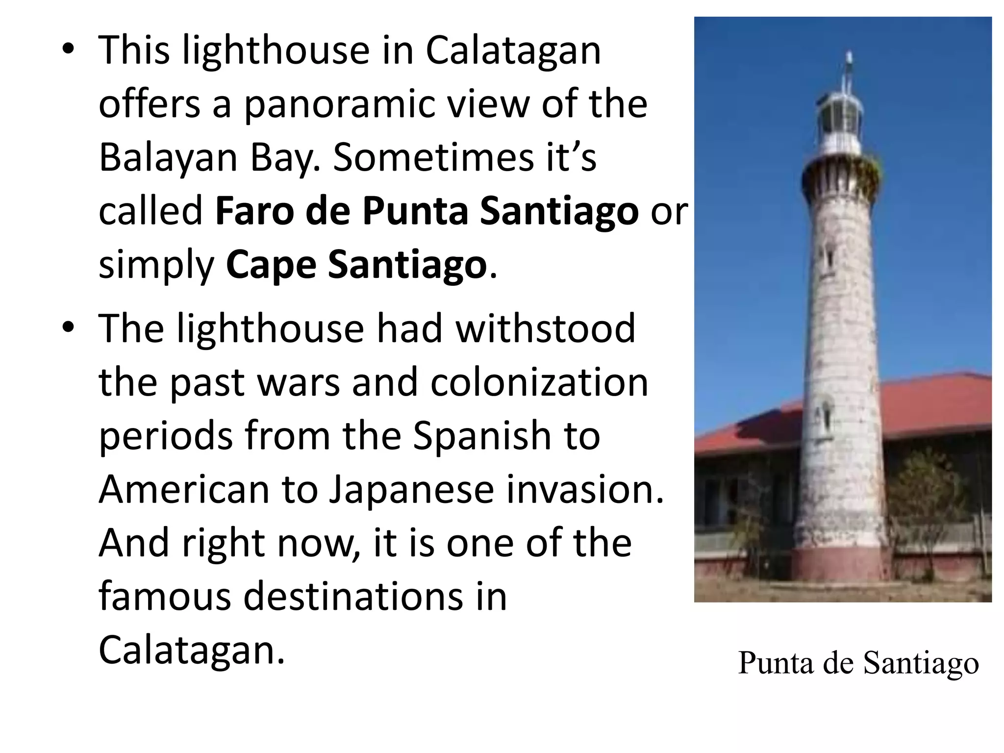• This lighthouse in Calatagan
offers a panoramic view of the
Balayan Bay. Sometimes it’s
called Faro de Punta Santiago or
simply Cape Santiago.
• The lighthouse had withstood
the past wars and colonization
periods from the Spanish to
American to Japanese invasion.
And right now, it is one of the
famous destinations in
Calatagan. Punta de Santiago
 