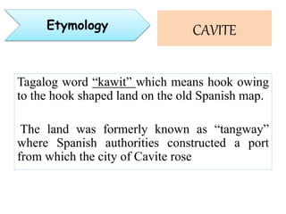 Tagalog word “kawit” which means hook owing
to the hook shaped land on the old Spanish map.
The land was formerly known as “tangway”
where Spanish authorities constructed a port
from which the city of Cavite rose
CAVITEEtymology
 
