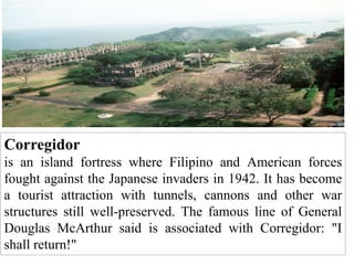 Corregidor
is an island fortress where Filipino and American forces
fought against the Japanese invaders in 1942. It has become
a tourist attraction with tunnels, cannons and other war
structures still well-preserved. The famous line of General
Douglas McArthur said is associated with Corregidor: "I
shall return!"
 