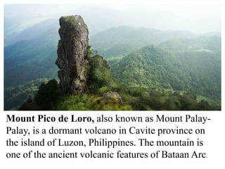 Mount Pico de Loro, also known as Mount Palay-
Palay, is a dormant volcano in Cavite province on
the island of Luzon, Philippines. The mountain is
one of the ancient volcanic features of Bataan Arc.
 