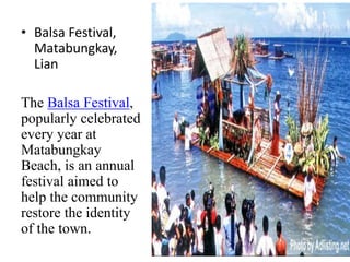 • Balsa Festival,
Matabungkay,
Lian
The Balsa Festival,
popularly celebrated
every year at
Matabungkay
Beach, is an annual
festival aimed to
help the community
restore the identity
of the town.
 