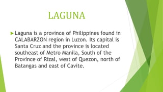 LAGUNA
 Laguna is a province of Philippines found in
CALABARZON region in Luzon. Its capital is
Santa Cruz and the province is located
southeast of Metro Manila, South of the
Province of Rizal, west of Quezon, north of
Batangas and east of Cavite.
 