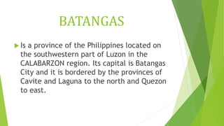 BATANGAS
 Is a province of the Philippines located on
the southwestern part of Luzon in the
CALABARZON region. Its capital is Batangas
City and it is bordered by the provinces of
Cavite and Laguna to the north and Quezon
to east.
 