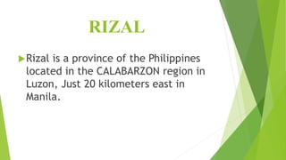RIZAL
Rizal is a province of the Philippines
located in the CALABARZON region in
Luzon, Just 20 kilometers east in
Manila.
 