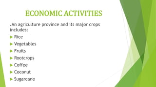 ECONOMIC ACTIVITIES
.An agriculture province and its major crops
includes:
 Rice
 Vegetables
 Fruits
 Rootcrops
 Coffee
 Coconut
 Sugarcane
 