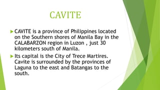 CAVITE
 CAVITE is a province of Philippines located
on the Southern shores of Manila Bay in the
CALABARZON region in Luzon , just 30
kilometers south of Manila.
 Its capital is the City of Trece Martires.
Cavite is surrounded by the provinces of
Laguna to the east and Batangas to the
south.
 
