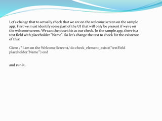 Let's change that to actually check that we are on the welcome screen on the sample
app. First we must identify some part of the UI that will only be present if we're on
the welcome screen. We can then use this as our check. In the sample app, there is a
text field with placeholder "Name". So let's change the test to check for the existence
of this:
Given /^I am on the Welcome Screen$/ do check_element_exists("textField
placeholder:'Name'") end
and run it.
 
