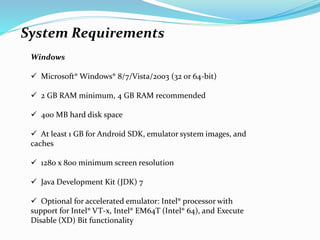 System Requirements
Windows
 Microsoft® Windows® 8/7/Vista/2003 (32 or 64-bit)
 2 GB RAM minimum, 4 GB RAM recommended
 400 MB hard disk space
 At least 1 GB for Android SDK, emulator system images, and
caches
 1280 x 800 minimum screen resolution
 Java Development Kit (JDK) 7
 Optional for accelerated emulator: Intel® processor with
support for Intel® VT-x, Intel® EM64T (Intel® 64), and Execute
Disable (XD) Bit functionality
 