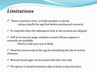 Limitations
 Slower execution time- on both emulator or device
- always installs the app first before starting each scenario.
 If a step fails then the subsequent tests in the scenario are skipped.
 Still in its nascent stage. complex scenario library support is
currently not available.
-Need to code your way in Ruby.
 Need the source code of the app for identifying the ids of various
elements.
 Browser based apps can be tested with web-view only
 ID capture is missed sometimes due to faster script execution
 