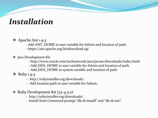 Installation
 Apache Ant 1.9.5
- Add ANT_HOME to user variable for Admin and location of path.
- https://ant.apache.org/bindownload.cgi
 Java Development Kit
- http://www.oracle.com/technetwork/java/javase/downloads/index.html
- Add JAVA_HOME to user variable for Admin and location of path.
- Add JAVA_HOME to system variable and location of path.
 Ruby 1.9.3
- http://rubyinstaller.org/downloads/
- Add location path to user variable for Admin.
 Ruby Development Kit (32-4.5.2)
- http://rubyinstaller.org/downloads/
- Install from Command prompt “dk.rb install” and “dk.rb init”.
 