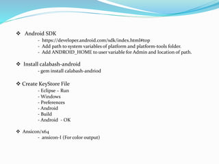  Android SDK
- https://developer.android.com/sdk/index.html#top
- Add path to system variables of platform and platform-tools folder.
- Add ANDROID_HOME to user variable for Admin and location of path.
 Install calabash-android
- gem install calabash-andriod
 Create KeyStore File
- Eclipse – Run
- Windows
- Preferences
- Android
- Build
- Android - OK
 Ansicon/x64
- ansicon-I (For color output)
 