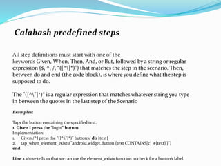 Calabash predefined steps
All step definitions must start with one of the
keywords Given, When, Then, And, or But, followed by a string or regular
expression ($, ^, /, “([^]*)”) that matches the step in the scenario. Then,
between do and end (the code block), is where you define what the step is
supposed to do.
The "([^"]*)“ is a regular expression that matches whatever string you type
in between the quotes in the last step of the Scenario
Examples:
Taps the button containing the specified text.
1. Given I press the "login" button
Implementation:
1. Given /^I press the "([^"]*)" button$/ do |text|
2. tap_when_element_exists("android.widget.Button {text CONTAINS[c] '#{text}'}")
end
Line 2 above tells us that we can use the element_exists function to check for a button’s label.
 