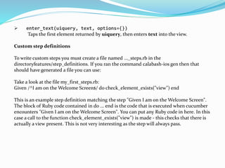  enter_text(uiquery, text, options={})
Taps the first element returned by uiquery, then enters text into the view.
Custom step definitions
To write custom steps you must create a file named ..._steps.rb in the
directoryfeatures/step_definitions. If you ran the command calabash-ios gen then that
should have generated a file you can use:
Take a look at the file my_first_steps.rb:
Given /^I am on the Welcome Screen$/ do check_element_exists("view") end
This is an example step definition matching the step "Given I am on the Welcome Screen".
The block of Ruby code contained in do ... end is the code that is executed when cucumber
encounters "Given I am on the Welcome Screen". You can put any Ruby code in here. In this
case a call to the function check_element_exists("view") is made - this checks that there is
actually a view present. This is not very interesting as the step will always pass.
 