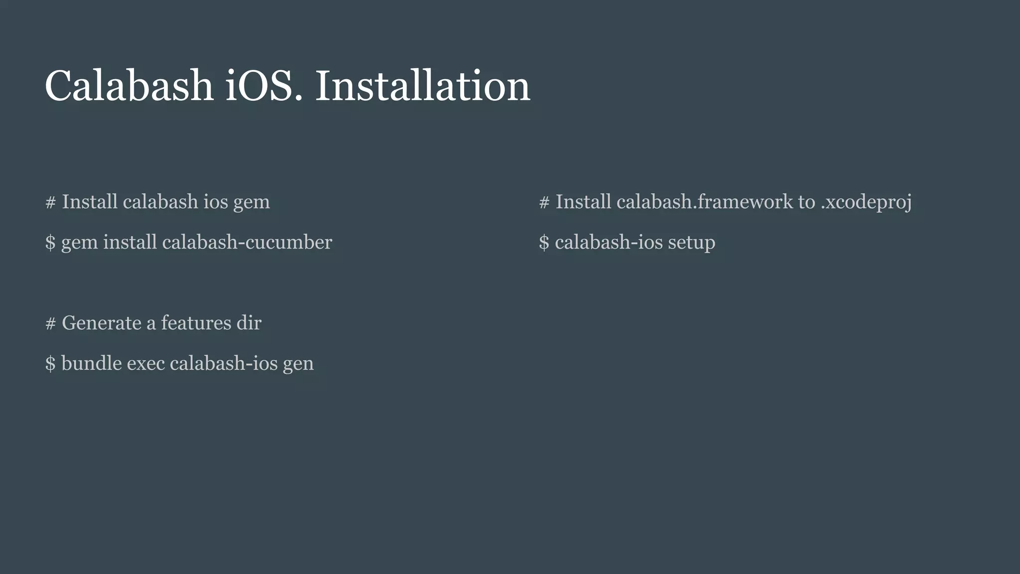 Calabash iOS. Installation
# Install calabash ios gem
$ gem install calabash-cucumber
# Generate a features dir
$ bundle exec calabash-ios gen
# Install calabash.framework to .xcodeproj
$ calabash-ios setup
 