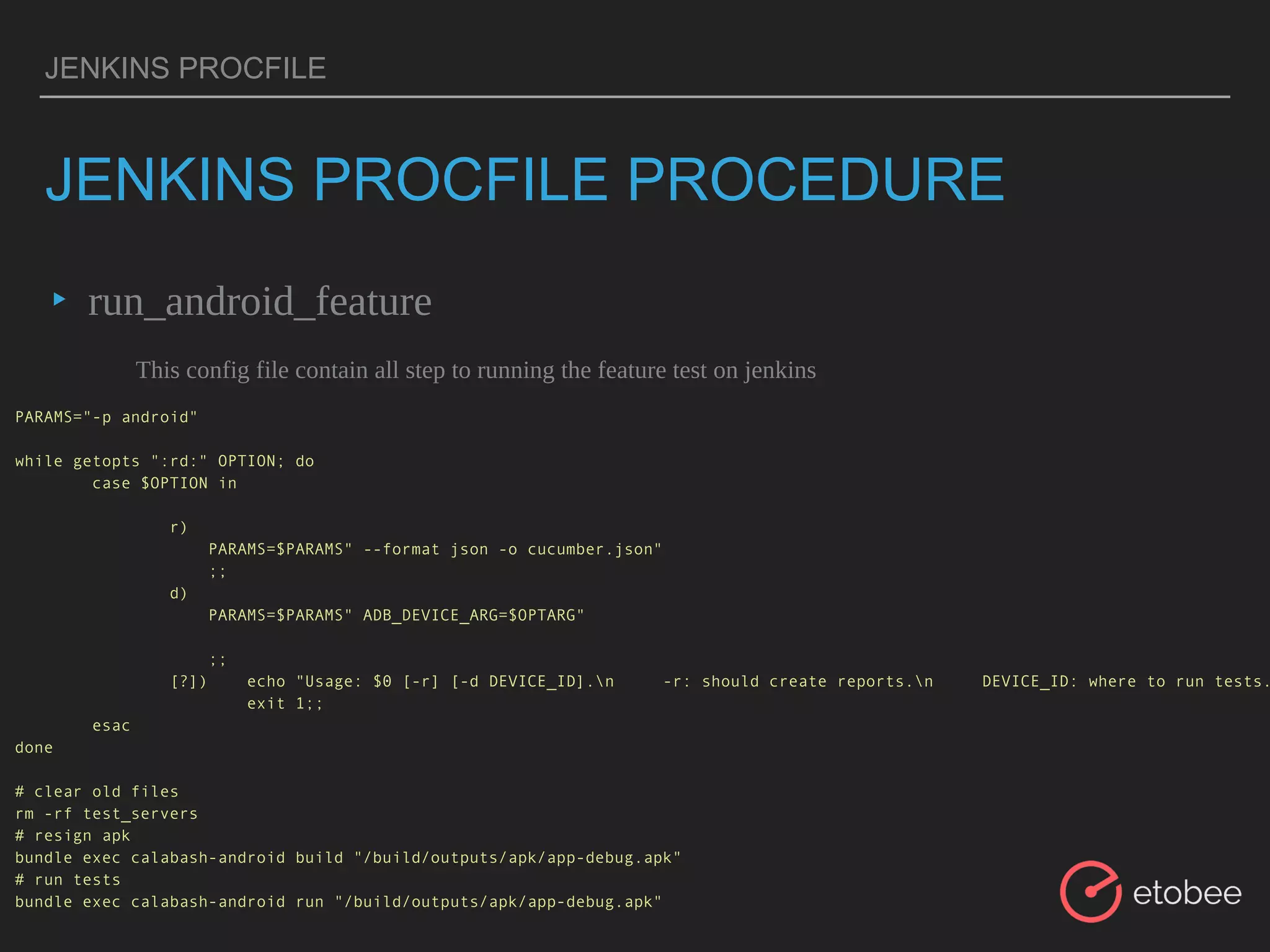 JENKINS PROCFILE
JENKINS PROCFILE PROCEDURE
▸ run_android_feature
This config file contain all step to running the feature test on jenkins
PARAMS="-p android"
while getopts ":rd:" OPTION; do
case $OPTION in
r)
PARAMS=$PARAMS" --format json -o cucumber.json"
;;
d)
PARAMS=$PARAMS" ADB_DEVICE_ARG=$OPTARG"
;;
[?]) echo "Usage: $0 [-r] [-d DEVICE_ID].n -r: should create reports.n DEVICE_ID: where to run tests.
exit 1;;
esac
done
# clear old files
rm -rf test_servers
# resign apk
bundle exec calabash-android build "/build/outputs/apk/app-debug.apk"
# run tests
bundle exec calabash-android run "/build/outputs/apk/app-debug.apk"
 