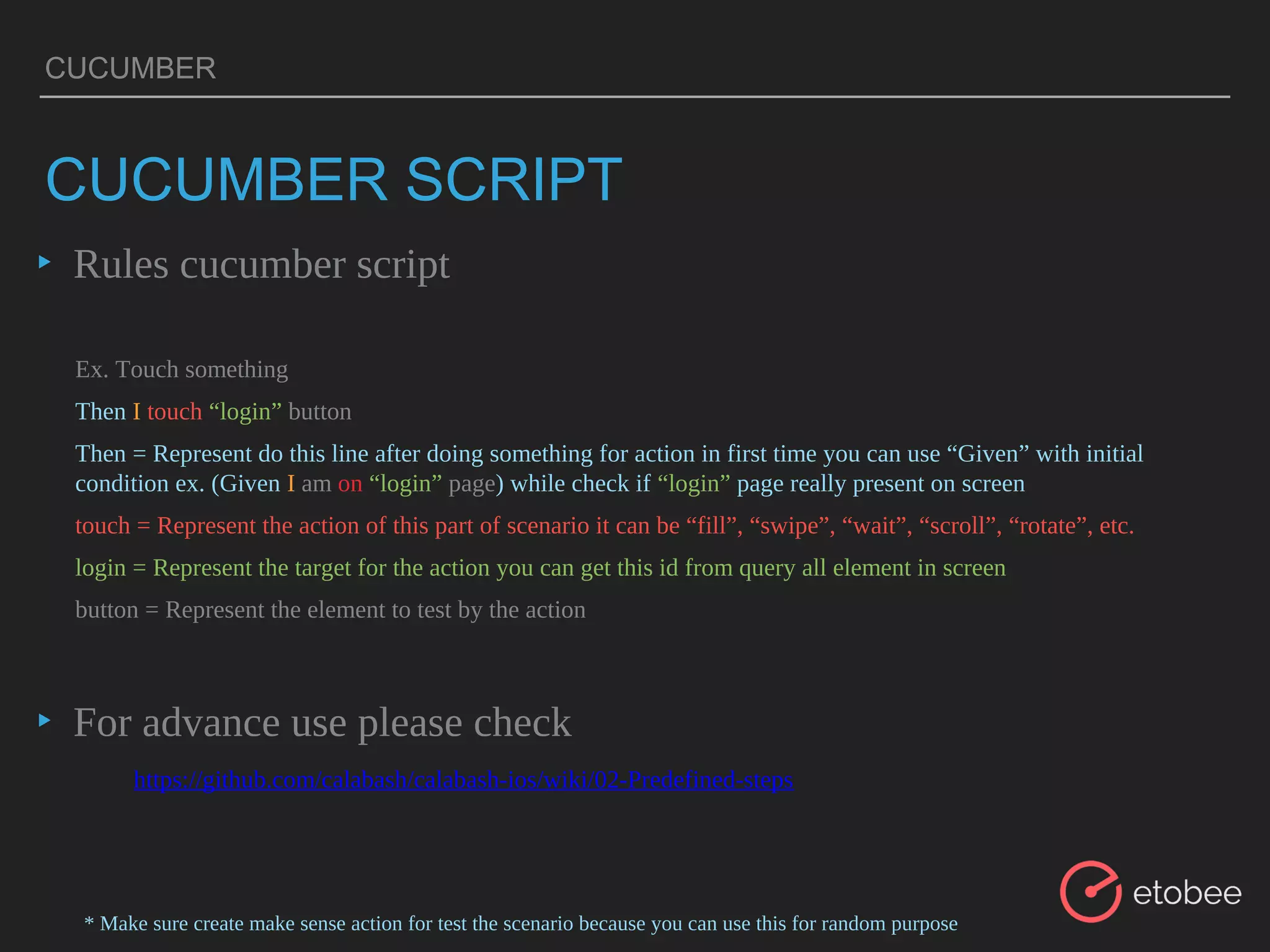 CUCUMBER
▸ Rules cucumber script
▸ For advance use please check
CUCUMBER SCRIPT
Ex. Touch something
Then I touch “login” button
Then = Represent do this line after doing something for action in first time you can use “Given” with initial
condition ex. (Given I am on “login” page) while check if “login” page really present on screen
touch = Represent the action of this part of scenario it can be “fill”, “swipe”, “wait”, “scroll”, “rotate”, etc.
login = Represent the target for the action you can get this id from query all element in screen
button = Represent the element to test by the action
* Make sure create make sense action for test the scenario because you can use this for random purpose
https://github.com/calabash/calabash-ios/wiki/02-Predefined-steps
 