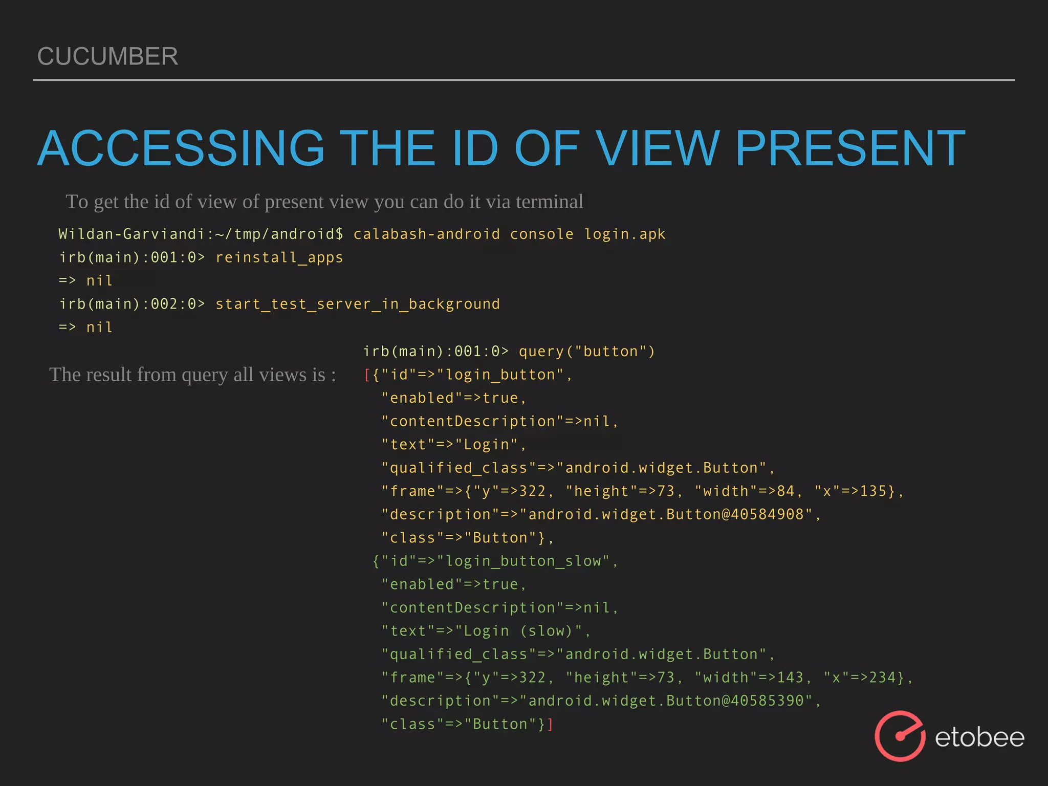 CUCUMBER
ACCESSING THE ID OF VIEW PRESENT
Wildan-Garviandi:~/tmp/android$ calabash-android console login.apk
irb(main):001:0> reinstall_apps
=> nil
irb(main):002:0> start_test_server_in_background
=> nil
To get the id of view of present view you can do it via terminal
The result from query all views is :
irb(main):001:0> query("button")
[{"id"=>"login_button",
"enabled"=>true,
"contentDescription"=>nil,
"text"=>"Login",
"qualified_class"=>"android.widget.Button",
"frame"=>{"y"=>322, "height"=>73, "width"=>84, "x"=>135},
"description"=>"android.widget.Button@40584908",
"class"=>"Button"},
{"id"=>"login_button_slow",
"enabled"=>true,
"contentDescription"=>nil,
"text"=>"Login (slow)",
"qualified_class"=>"android.widget.Button",
"frame"=>{"y"=>322, "height"=>73, "width"=>143, "x"=>234},
"description"=>"android.widget.Button@40585390",
"class"=>"Button"}]
 