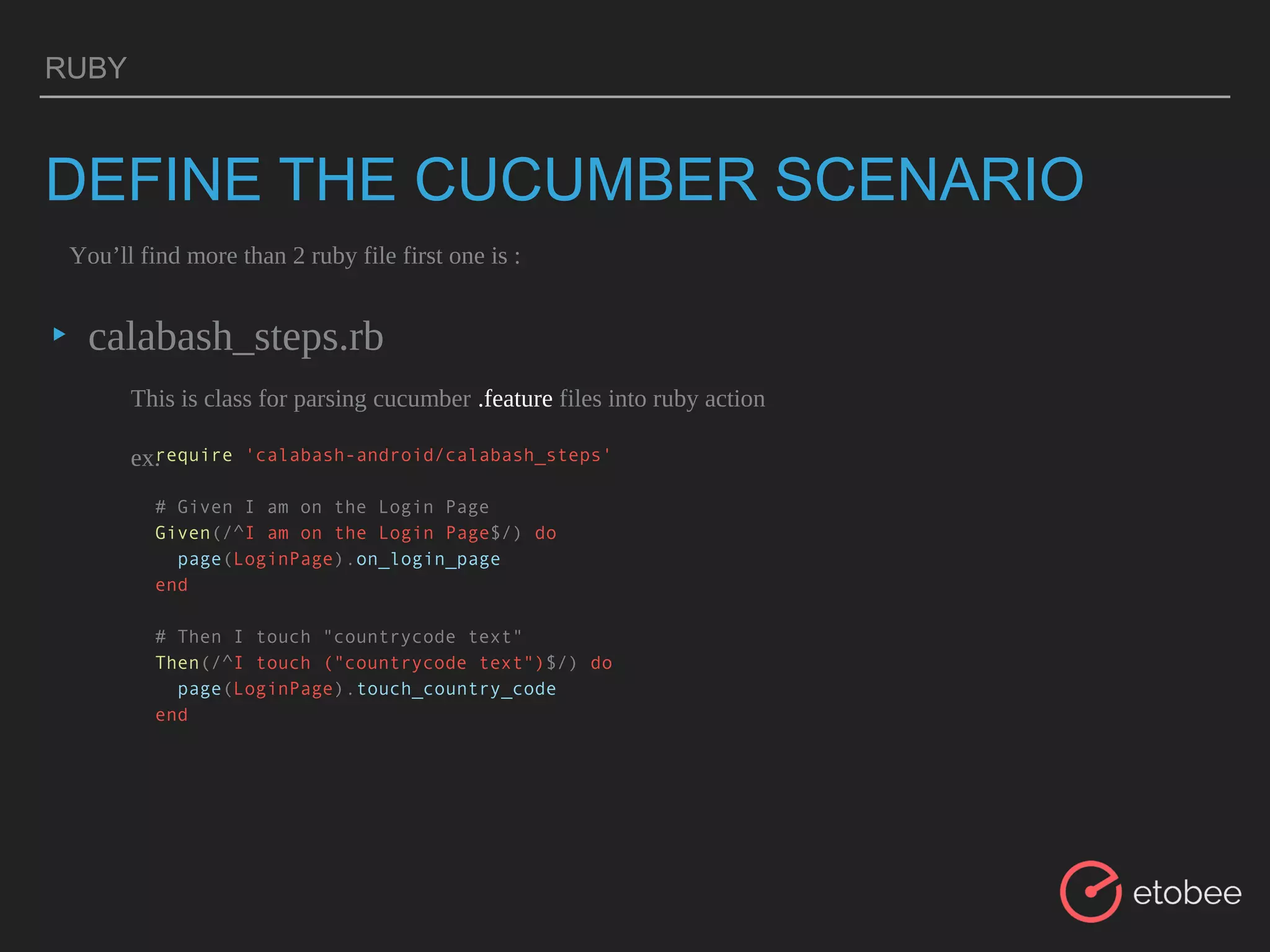 RUBY
DEFINE THE CUCUMBER SCENARIO
▸ calabash_steps.rb
You’ll find more than 2 ruby file first one is :
This is class for parsing cucumber .feature files into ruby action
ex.require 'calabash-android/calabash_steps'
# Given I am on the Login Page
Given(/^I am on the Login Page$/) do
page(LoginPage).on_login_page
end
# Then I touch "countrycode text"
Then(/^I touch ("countrycode text")$/) do
page(LoginPage).touch_country_code
end
 