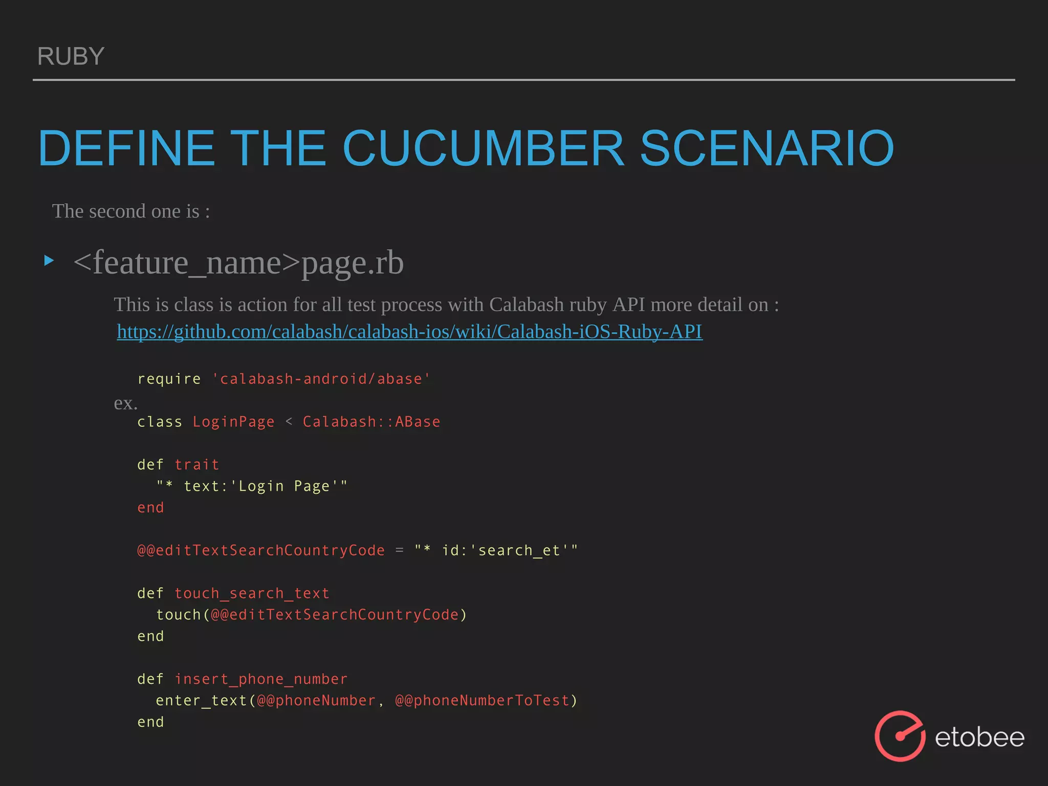 RUBY
DEFINE THE CUCUMBER SCENARIO
▸ <feature_name>page.rb
The second one is :
This is class is action for all test process with Calabash ruby API more detail on :
ex.
require 'calabash-android/abase'
class LoginPage < Calabash::ABase
def trait
"* text:'Login Page'"
end
@@editTextSearchCountryCode = "* id:'search_et'"
def touch_search_text
touch(@@editTextSearchCountryCode)
end
def insert_phone_number
enter_text(@@phoneNumber, @@phoneNumberToTest)
end
https://github.com/calabash/calabash-ios/wiki/Calabash-iOS-Ruby-API
 
