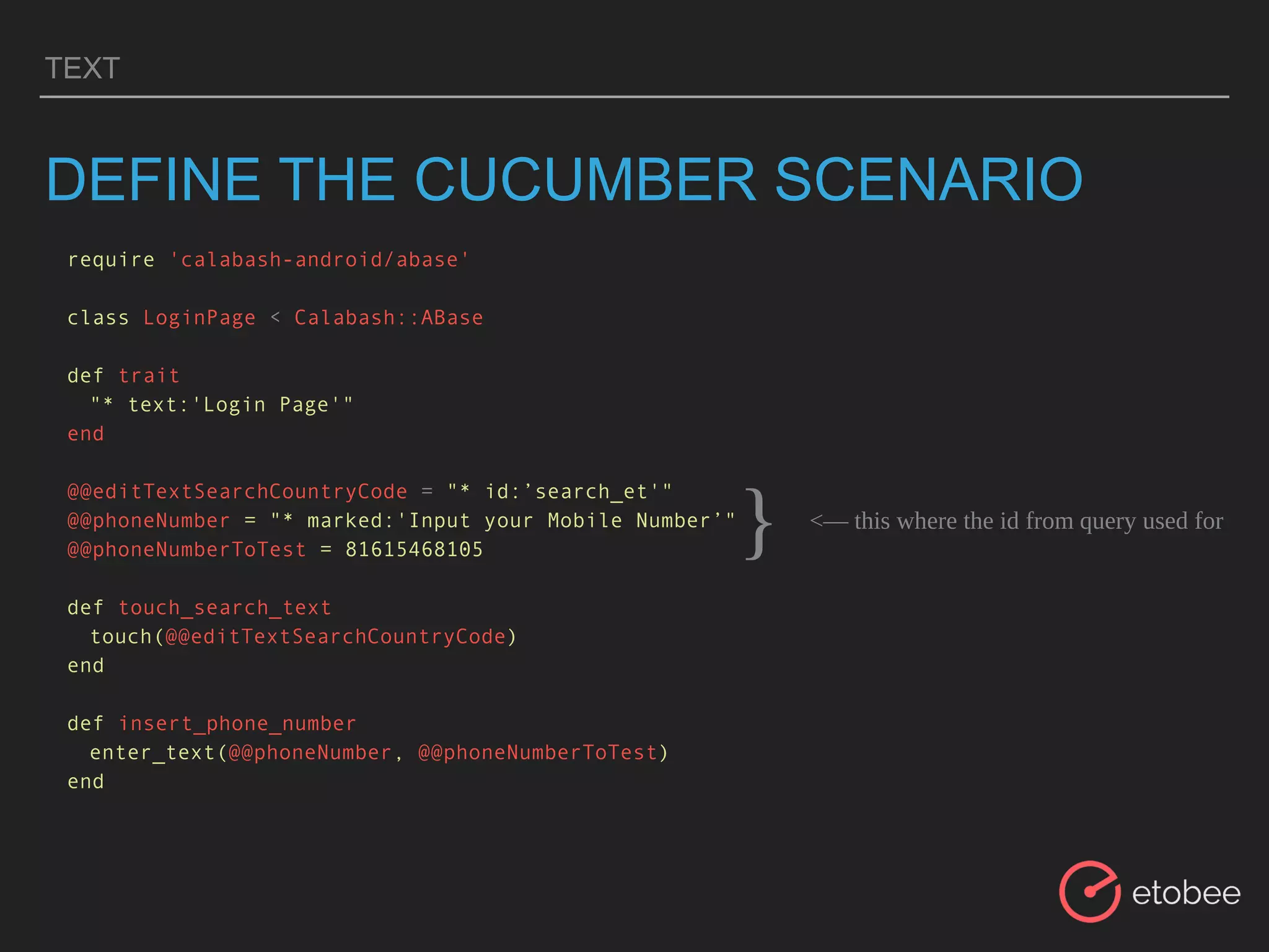 TEXT
DEFINE THE CUCUMBER SCENARIO
require 'calabash-android/abase'
class LoginPage < Calabash::ABase
def trait
"* text:'Login Page'"
end
@@editTextSearchCountryCode = "* id:’search_et'"
@@phoneNumber = "* marked:'Input your Mobile Number’"
@@phoneNumberToTest = 81615468105
def touch_search_text
touch(@@editTextSearchCountryCode)
end
def insert_phone_number
enter_text(@@phoneNumber, @@phoneNumberToTest)
end
<— this where the id from query used for
}
 