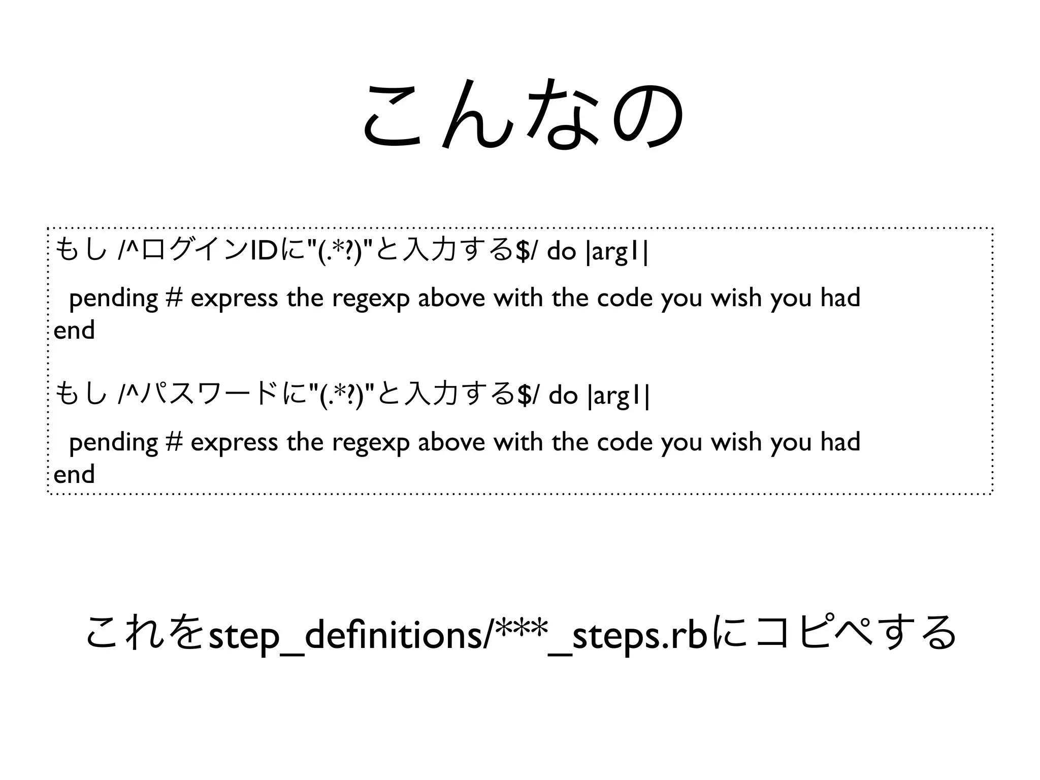 こんなの
もし /^ログインIDに"(.*?)"と入力する$/ do |arg1|
 pending # express the regexp above with the code you wish you had
end

もし /^パスワードに"(.*?)"と入力する$/ do |arg1|
 pending # express the regexp above with the code you wish you had
end




  これをstep_deﬁnitions/***_steps.rbにコピペする
 