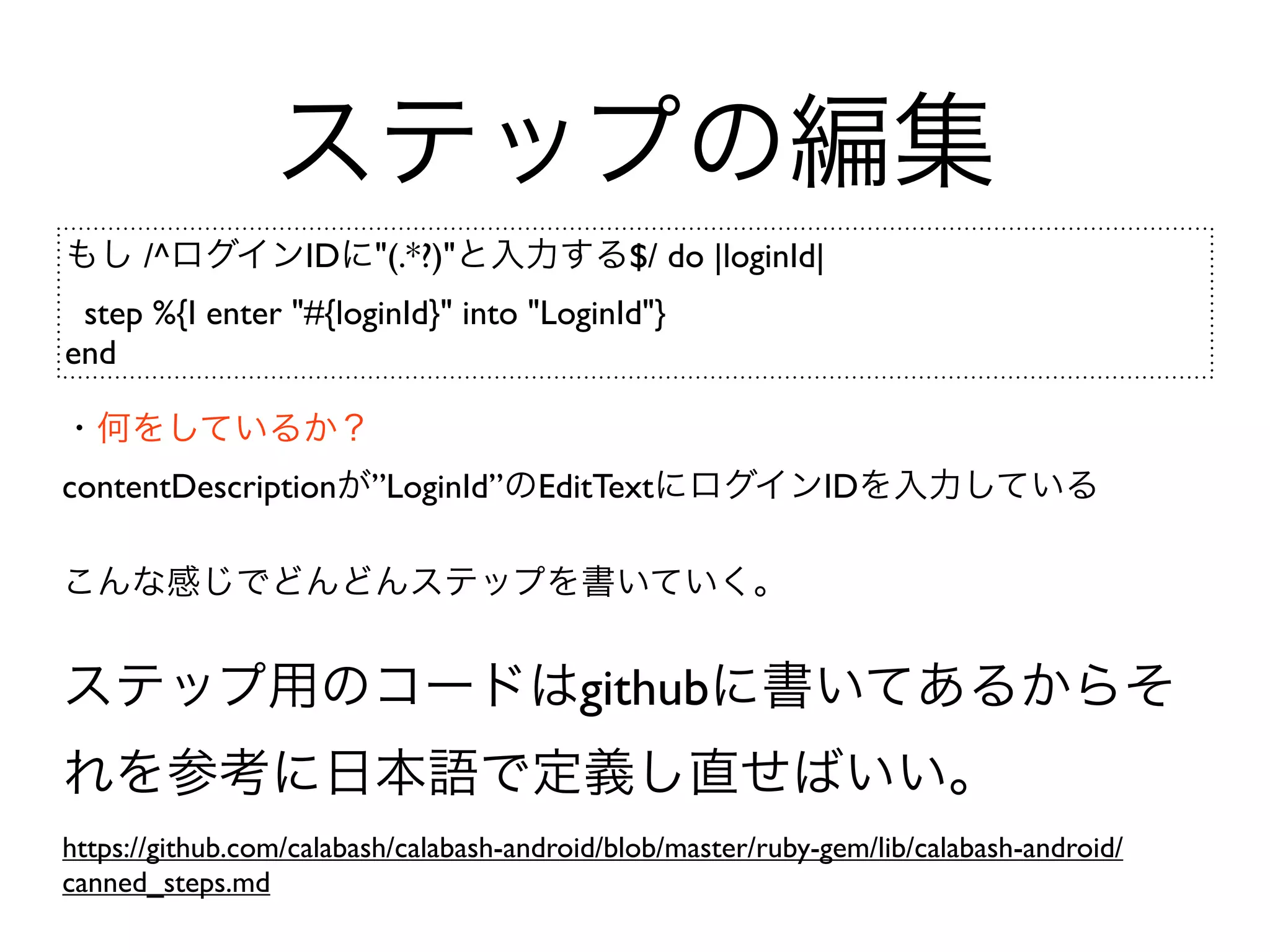ステップの編集
もし /^ログインIDに"(.*?)"と入力する$/ do |loginId|
 step %{I enter "#{loginId}" into "LoginId"}
end

・何をしているか？
contentDescriptionが”LoginId”のEditTextにログインIDを入力している

こんな感じでどんどんステップを書いていく。


ステップ用のコードはgithubに書いてあるからそ
れを参考に日本語で定義し直せばいい。
https://github.com/calabash/calabash-android/blob/master/ruby-gem/lib/calabash-android/
canned_steps.md
 