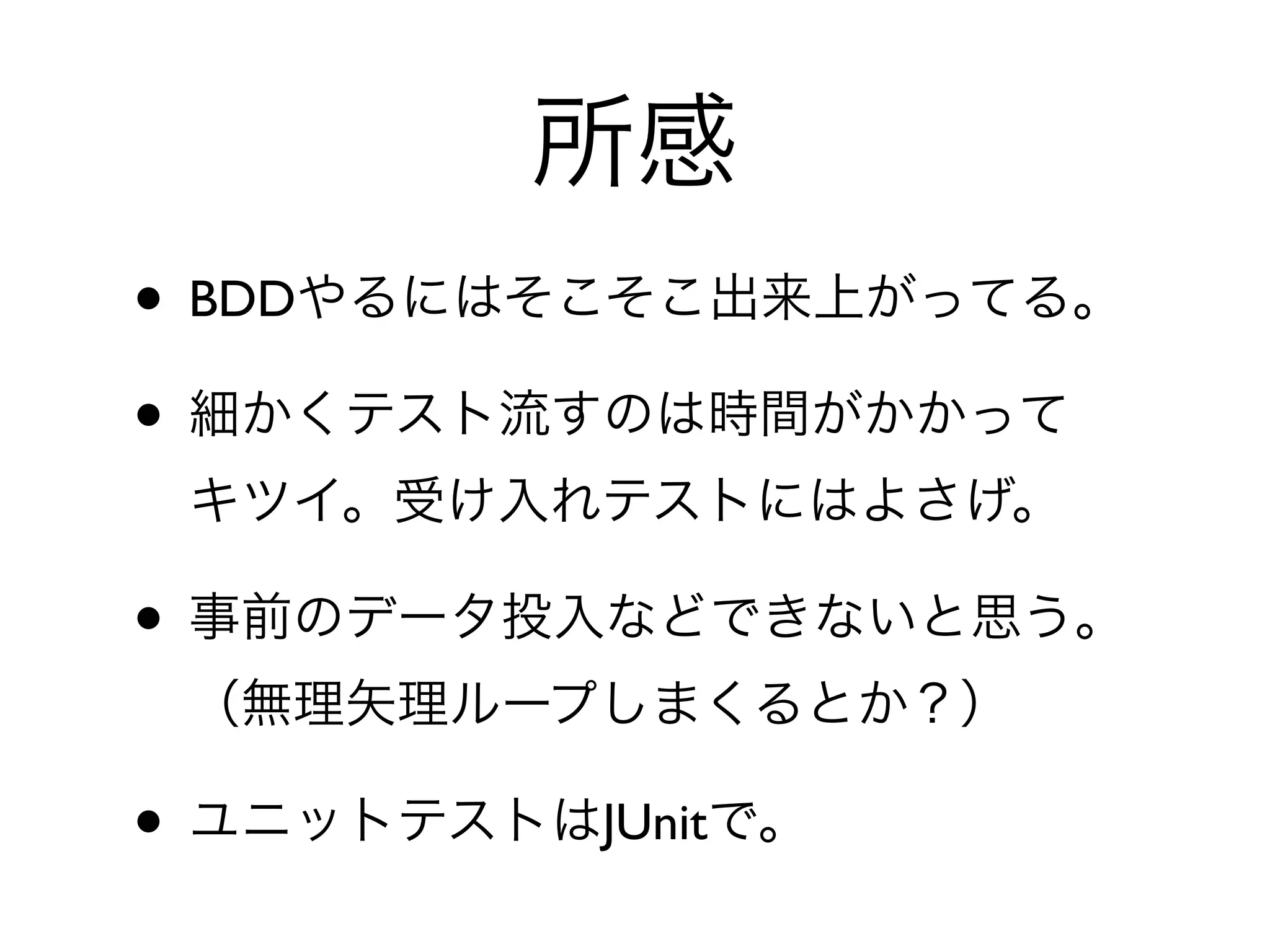 所感
• BDDやるにはそこそこ出来上がってる。
• 細かくテスト流すのは時間がかかって
 キツイ。受け入れテストにはよさげ。

• 事前のデータ投入などできないと思う。
 （無理矢理ループしまくるとか？）

• ユニットテストはJUnitで。
 