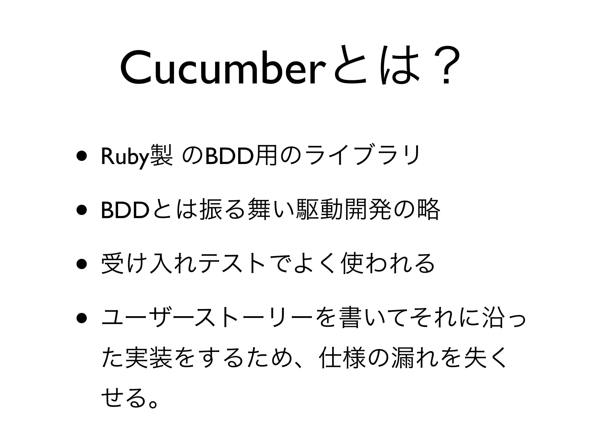 Cucumberとは？
• Ruby製 のBDD用のライブラリ
• BDDとは振る舞い駆動開発の略
• 受け入れテストでよく使われる
• ユーザーストーリーを書いてそれに沿っ
 た実装をするため、仕様の漏れを失く
 せる。
 