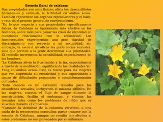 Esencia floral de calabaza Sus propiedades son muy físicas; alivia los desequilibrios hormonales y estimula la fertilidad en ambos sexos. También rejuvenece los órganos reproductores y el bazo, y retarda el proceso general de envejecimiento. “ En lo que respecta a sus propiedades específicamente físicas, la Calabaza es ligeramente más efectiva en los hombres, sobre todo para paliar las crisis de identidad en cuestiones relacionadas con la sexualidad. Los homosexuales experimentan una gran claridad de discernimiento con respecto a su sexualidad; sin embargo, la esencia no altera las preferencias sexuales, sino que permite a la gente determinar sus prioridades. El remedio incrementa la sensibilidad, especialmente en los hombres. “ La Calabaza alivia la frustración y la ira, especialmente a través de la meditación, equilibrando las cualidades Yin Yang en ambos sexos. Esto es bueno para las mujeres que ven suprimida su creatividad y sus capacidades a causa de dificultades personales o condicionamientos culturales. “ Esta esencia es un excelente remedio para los desórdenes sexuales, incluyendo el miasma sifilítico. En las mujeres, suaviza el flujo de sangre durante la menstruación, facilita el embarazo, y elimina las toxemias tales como los problemas de riñón que se suscitan durante el embarazo. “ También la debilidad de la columna vertebral, o una caída de la testosterona masculina puede tratarse con la esencia de Calabaza, aunque no resulta tan efectiva si estos problemas no son provocados por el embarazo.  