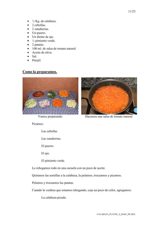 11/23
CALABAZA_PLATOS_A_BASE_DE.DOC
• ½ Kg. de calabaza.
• 2 cebollas.
• 2 zanahorias.
• Un puerro.
• Un diente de ajo.
• ½ pimiento verde.
• 2 patatas.
• 100 ml. de salsa de tomate natural.
• Aceite de oliva.
• Sal.
• Perejil.
Como la preparamos.
Vamos preparando. Hacemos una salsa de tomate natural.
Picamos:
Las cebollas
Las zanahorias.
El puerro.
El ajo.
El pimiento verde.
Lo rehogamos todo en una cazuela con un poco de aceite.
Quitamos las semillas a la calabaza, la pelamos, troceamos y picamos.
Pelamos y troceamos las patatas.
Cuando la verdura que estamos rehogando, coja un poco de color, agregamos:
La calabaza picada.
 