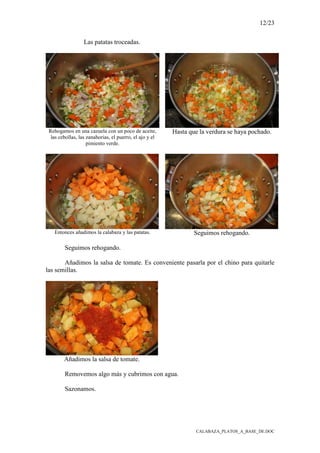 12/23
CALABAZA_PLATOS_A_BASE_DE.DOC
Las patatas troceadas.
Rehogamos en una cazuela con un poco de aceite,
las cebollas, las zanahorias, el puerro, el ajo y el
pimiento verde.
Hasta que la verdura se haya pochado.
Entonces añadimos la calabaza y las patatas. Seguimos rehogando.
Seguimos rehogando.
Añadimos la salsa de tomate. Es conveniente pasarla por el chino para quitarle
las semillas.
Añadimos la salsa de tomate.
Removemos algo más y cubrimos con agua.
Sazonamos.
 