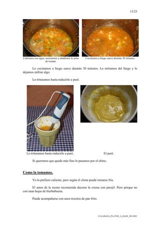 13/23
CALABAZA_PLATOS_A_BASE_DE.DOC
Cubrimos con agua, sazonamos y añadimos la salsa
de tomate.
Cocinamos a fuego suave durante 30 minutos.
Lo cocinamos a fuego suave durante 30 minutos. Lo retiramos del fuego y lo
dejamos enfriar algo.
Lo trituramos hasta reducirlo a puré.
Lo trituramos hasta reducirlo a puré. El puré.
Si queremos que quede más fino lo pasamos por el chino.
Como la tomamos.
Yo la prefiero caliente, pero según el clima puede tomarse fría.
El autor de la receta recomienda decorar la crema con perejil. Pero porque no
con unas hojas de hierbabuena.
Puede acompañarse con unos trocitos de pan frito.
 