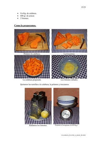 15/23
CALABAZA_PLATOS_A_BASE_DE.DOC
• Un Kg. de calabaza.
• 600 gr. de azúcar.
• 2 limones.
Como la preparamos.
Pelamos la calabaza. La troceamos.
La calabaza preparada. Los limones rallados.
Quitamos las semillas a la calabaza, la pelamos y troceamos.
Rallamos los limones. Pesamos el recipiente (0,820 Kg.)
 