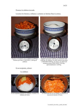 16/23
CALABAZA_PLATOS_A_BASE_DE.DOC
Pesamos la calabaza troceada.
Lavamos los limones y rallamos o cortamos en láminas finas la corteza.
Pesamos el recipiente con la calabaza (2,160 Kg.),
Tenemos por tanto 2,160-0,820=1,340 Kg de
calabaza.
Tenemos que poner 0,600 Kg. de azúcar por cada
1,000 Kg. de calabaza. Por tanto tenemos que poner
1,340x0,600=0,804 Kg. de azúcar, que dentro del
recipiente pesará 0,804+0,820=1,624 Kg.,
aproximadamente 1,620 Kg.
En un recipiente, colocar:
La calabaza.
En un recipiente ponemos la calabaza, el azúcar y la
ralladura de limón.
Lo removemos de vez en cuando y lo dejamos en
maceración durante 24 horas.
 