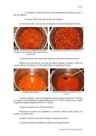 17/23
CALABAZA_PLATOS_A_BASE_DE.DOC
La ralladura o láminas de limón. Aproximadamente un limón por cada ½
Kg. de calabaza.
El azúcar. 600 gr. de azúcar por Kg. de calabaza.
Lo removemos de vez en cuando y lo dejamos en maceración durante 24 horas.
Durante la maceración se va desprendiendo líquido.
Fotografía al poco tiempo de haber dejado la mezcla
en maceración.
Fotografía al final de las 24 h. de maceración.
A continuación en una cazuela para confituras, colocamos la anterior mezcla.
Deberá cocer suavemente, una hora por Kg.de calabaza, contando a partir de
cuando empiece la ebullición. Al final debe haberse evaporado el líquido.
Empieza la cocción. Cuando se ha eliminado el líquido, final de la
cocción.
Cuando la preparé y tomé las fotografías, teníamos aproximadamente 1,300 Kg.
de calabaza, con la proporción indicada debía hervir 1 h. 18 min. Observé que se había
evaporado el líquido después de hervir 1 h. 40 min.
Espumar un par de veces, si fuera necesario.
Preparamos los tarros, los escaldamos y colocamos sobre un paño limpio, sin
secarlos, se secarán solos.
Cuando la confitura está todavía caliente, rellenamos los tarros.
Los dejamos enfriar, destapados y cubiertos con un paño limpio.
 