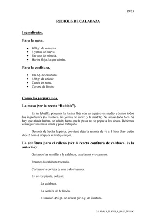 19/23
CALABAZA_PLATOS_A_BASE_DE.DOC
RUBIOLS DE CALABAZA
Ingredientes.
Para la masa.
• 400 gr. de manteca.
• 4 yemas de huevo.
• Un vaso de mistela.
• Harina floja, la que admita.
Para la confitura.
• Un Kg. de calabaza.
• 450 gr. de azúcar.
• Canela en rama.
• Corteza de limón.
Como los preparamos.
La masa (ver la receta “Rubiols”).
En un lebrillo, ponemos la harina floja con un agujero en medio y dentro todos
los ingredientes (la manteca, las yemas de huevo y la mistela). Se amasa todo bien. Si
hay que añadir harina, se añade; hasta que la pasta no se pegue a los dedos. Debemos
conseguir una masa unida y poco trabajada.
Después de hecha la pasta, conviene dejarla reposar de ¾ a 1 hora (hay quién
dice 2 horas), después se trabaja mejor.
La confitura para el relleno (ver la receta confitura de calabaza, es la
anterior).
Quitamos las semillas a la calabaza, la pelamos y troceamos.
Pesamos la calabaza troceada.
Cortamos la corteza de uno o dos limones.
En un recipiente, colocar:
La calabaza.
La corteza de de limón.
El azúcar. 450 gr. de azúcar por Kg. de calabaza.
 